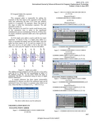 ISSN: 2278 – 1323
                                       International Journal of Advanced Research in Computer Engineering & Technology
                                                                                           Volume 1, Issue 4, June 2012


                                                                          Input 2 = 00111111100101100110011001100110
    B Unsigned Adder (for exponent                                                        (1.175 10)
                addition)                                                                Required Result =
    This unsigned adder is responsible for adding the                        01000000100010010111000010100011
exponent of the first input to the exponent of the second                                   (4.295 10)
input and subtracting the Bias (127) from the addition
result (i.e. A_exponent + B_exponent - Bias). The result of                              Obtained Result =
this stage is called the intermediate exponent. The add                 01000000100010010111000010100011 (4.295 10)
operation is done on
8 bits, and there is no need for a quick result because most
of the calculation time is spent in the significand
multiplication process (multiplying 24 bits by 24 bits); thus
we need a moderate exponent adder and a fast significand
multiplier.
   An 8-bit ripple carry adder is used to add the two input
exponents. As shown in Fig. 3 a ripple carry adder is a
chain of cascaded full adders and one half adder; each full
adder has three inputs (A, B, Ci) and two outputs (S, Co).
The carry out (Co) of each adder is fed to the next full
adder (i.e each carry bit "ripples" to the next full adder).            Input 1 = 01000000100010000000000000000000 (4.25
                                                                                               10)
                                                                           Input 2 = 01000001010010000111101011100010
                                                                                           (12.53 10)
                                                                                          Required Result =
                                                                         01000001100001100011110101110000 (16.78 10)
                                                                                          Obtained Result =
                                                                         01000001100001100011110101110001 (16.78 10)




                Figure 5 : - ripple carry adder
The addition process produces an 8 bit sum (S7 to S0) and a
carry bit (Co,7). These bits are concatenated to form a 9
bit addition result (S8 to S0) from which the Bias is
subtracted. The Bias is subtracted using an array of ripple
borrow subtractors.                                                    FLOATING POINT SUBTRACTOR
                                                                          Input 1 = 01000001100001100011110101110000
      A normal subtractor has three inputs (minuend(S),
                                                                                           (16.78 10)
subtrahend (T), Borrow out (Bo)).The subtractor logic can be
                                                                        Input 2 = 01000000100010000000000000000000 (4.25
optimized if one of its inputs is a constant value which is our
                                                                                              10)
case, where the Bias is constant (127|10 = 001111111|2).
                                                                                         Required Result =
                                                                        01000001010010000111101011100010 (12.53 10)
         S    T     Bi      Difference(R)   Bo
                                                                                         Obtained Result =
          0    1     0           1           1                          01000001010010000111101011100010 (12.53 10)
          1    1     0           0           0
          0    1     1           0           1
          1    1     1           1           1


          The above table shows one bit subtractor


VIII.SIMULATION RESULTS
 FLOATING POINT ADDER
      Input 1 = 01000000010001111010111000010100                           Input 1 = 01000001100101010110011001100110
                      (3.120 10)
                                                                                                                        447

                                                 All Rights Reserved © 2012 IJARCET
 