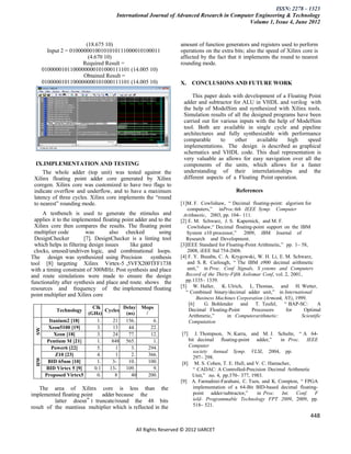ISSN: 2278 – 1323
                                      International Journal of Advanced Research in Computer Engineering & Technology
                                                                                          Volume 1, Issue 4, June 2012


                         (18.675 10)                              amount of function generators and registers used to perform
         Input 2 = 01000000100101010111000010100011               operations on the extra bits; also the speed of Xilinx core is
                          (4.670 10)                              affected by the fact that it implements the round to nearest
                        Required Result =                         rounding mode.
       0100000101100000000101000111101 (14.005 10)
                        Obtained Result =
       0100000101100000000101000111101 (14.005 10)                X. CONCLUSIONS AND FUTURE WORK

                                                                       This paper deals with development of a Floating Point
                                                                   adder and subtractor for ALU in VHDL and verilog with
                                                                   the help of ModelSim and synthesized with Xilinx tools.
                                                                   Simulation results of all the designed programs have been
                                                                   carried out for various inputs with the help of ModelSim
                                                                   tool. Both are available in single cycle and pipeline
                                                                   architectures and fully synthesizable with performance
                                                                   comparable      to    other     available    high   speed
                                                                   implementations. The design is described as graphical
                                                                   schematics and VHDL code. This dual representation is
                                                                   very valuable as allows for easy navigation over all the
  IX.IMPLEMENTATION AND TESTING                                    components of the units, which allows for a faster
     The whole adder (top unit) was tested against the             understanding of their interrelationships and the
 Xilinx floating point adder core generated by Xilinx              different aspects of a Floating Point operation.
 coregen. Xilinx core was customized to have two flags to
 indicate overflow and underflow, and to have a maximum                                     References
 latency of three cycles. Xilinx core implements the “round
 to nearest” rounding mode.                                       [1]M. F. Cowlishaw, “ Decimal floating-point: algorism for
                                                                      computers,” inProc.6th IEEE Symp. Computer
      A testbench is used to generate the stimulus and             Arithmetic, 2003, pp. 104– 111.
  applies it to the implemented floating point adder and to the   [2] E. M. Schwarz, J. S. Kapernick, and M. F.
  Xilinx core then compares the results. The floating point           Cowlishaw,“ Decimal floating-point support on the IBM
  multiplier code         was       also checked         using       System z10 processor,” 2009, iBM Journal of
  DesignChecker          [7]. DesignChecker is a linting tool        Research and Development.
  which helps in filtering design issues    like gated            [3]IEEE Standard for Floating-Point Arithmetic,” pp. 1– 58,
 clocks, unused/undriven logic, and combinational loops.              2008, iEEE Std 754-2008.
The design was synthesized using Precision            synthesis   [4] F. Y. Busaba, C. A. Krygowski, W. H. Li, E. M. Schwarz,
tool [8] targeting Xilinx Virtex-5 ,5VFX200TFF1738                    and S. R. Carlough, “ The IBM z900 decimal arithmetic
with a timing constraint of 300MHz. Post synthesis and place          unit,” in Proc. Conf Signals, S ystems and Computers
and route simulations were made to ensure the design                 Record of the Thirty-Fifth Asilomar Conf, vol. 2, 2001,
functionality after synthesis and place and route. shows the        pp.1335– 1339.
resources and frequency of the implemented floating               [5] W. Haller, K. Ulrich, L. Thomas, and H. Wetter,
                                                                     “ Combined binary/decimal adder unit,” in International
point multiplier and Xilinx core
                                                                           Business Machines Corporation (Armonk, NY), 1999.
                                                                       [6]    G. Bohlender and T. Teufel, “ BAP-SC:                 A
                           Clk         Delay Mops                      Decimal Floating-Point        Processors     for      Optimal
            Technology          Cycles
                         (GHz)          (ns)   /
                                                                       Arithmetic,”     in Computerarithmetic:              Scientific
          Itanium2 [18]      1.    21   156.  se 6.
                                                                       Computation
         Xeon5100 [19]        4
                             3.     9
                                   13    4
                                         44.   c 22.4
  SW




            Xeon [18]         0
                             3.     3
                                   24     3
                                         77.       6
                                                  12.             [7]    J. Thompson, N. Karra, and M. J. Schulte, “ A 64-
         Pentium M [21]       2
                             1.     9
                                  848 565.8        9
                                                   1.                 bit decimal floating-point adder,”      in Proc. IEEE
           Power6 [22]        5
                             5.      1   33.        8
                                                 294.                 Computer
                              0      7     4      1                     society Annual Symp. VLSI, 2004, pp.
             Z10 [23]        4.      1    2.     366.
                                                                        297– 298.
  HW




         BID 65nm [10]        4
                             1.    3-2     7
                                         10.      7
                                                 100.              [8] M. S. Cohen, T. E. Hull, and V. C. Hamacher,
        BID Virtex 5 [9]      3
                            0.1    13
                                 13-      0
                                        109.      09.                   “ CADAC: A Controlled-Precision Decimal Arithmetic
        Proposed Virtex5     6
                             0.   188    840        1
                                                 200.                   Unit,” no. 4, pp.370– 377, 1983.
                              2                   0               [9] A. Farmahini-Farahani, C. Tsen, and K. Compton, “ FPGA
    The area of Xilinx core is less than the                            implementation of a 64-Bit BID-based decimal floating-
implemented floating point   adder because the                          point adder/subtractor,”     in Proc. Int. Conf. F
          latter doesn‟ t truncate/round the 48 bits                    ield- Programmable Technology FPT 2009, 2009, pp.
result of the mantissa multiplier which is reflected in the             518– 521.

                                                                                                                                448

                                               All Rights Reserved © 2012 IJARCET
 