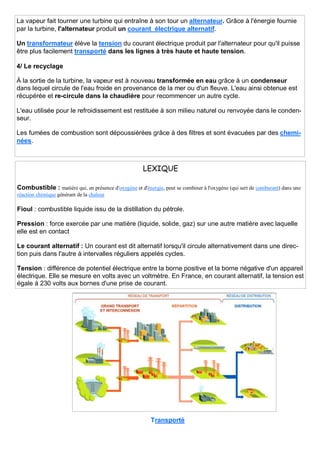 La vapeur fait tourner une turbine qui entraîne à son tour un alternateur. Grâce à l'énergie fournie
par la turbine, l'alternateur produit un courant électrique alternatif.
Un transformateur élève la tension du courant électrique produit par l'alternateur pour qu'il puisse
être plus facilement transporté dans les lignes à très haute et haute tension.
4/ Le recyclage
À la sortie de la turbine, la vapeur est à nouveau transformée en eau grâce à un condenseur
dans lequel circule de l'eau froide en provenance de la mer ou d'un fleuve. L'eau ainsi obtenue est
récupérée et re-circule dans la chaudière pour recommencer un autre cycle.
L'eau utilisée pour le refroidissement est restituée à son milieu naturel ou renvoyée dans le conden-
seur.
Les fumées de combustion sont dépoussiérées grâce à des filtres et sont évacuées par des chemi-
nées.
LEXIQUE
Combustible : matière qui, en présence d'oxygène et d'énergie, peut se combiner à l'oxygène (qui sert de comburant) dans une
réaction chimique générant de la chaleur
Fioul : combustible liquide issu de la distillation du pétrole.
Pression : force exercée par une matière (liquide, solide, gaz) sur une autre matière avec laquelle
elle est en contact
Le courant alternatif : Un courant est dit alternatif lorsqu'il circule alternativement dans une direc-
tion puis dans l'autre à intervalles réguliers appelés cycles.
Tension : différence de potentiel électrique entre la borne positive et la borne négative d'un appareil
électrique. Elle se mesure en volts avec un voltmètre. En France, en courant alternatif, la tension est
égale à 230 volts aux bornes d'une prise de courant.
Transporté
 