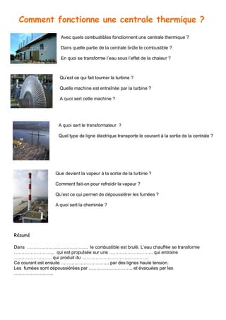 Comment fonctionne une centrale thermique ?
Avec quels combustibles fonctionnent une centrale thermique ?
Dans quelle partie de la centrale brûle le combustible ?
En quoi se transforme l’eau sous l’effet de la chaleur ?
Qu’est ce qui fait tourner la turbine ?
Quelle machine est entraînée par la turbine ?
A quoi sert cette machine ?
A quoi sert le transformateur ?
Quel type de ligne électrique transporte le courant à la sortie de la centrale ?
Que devient la vapeur à la sortie de la turbine ?
Comment fait-on pour refroidir la vapeur ?
Qu’est ce qui permet de dépoussiérer les fumées ?
A quoi sert la cheminée ?
Résumé
Dans …………………………………. le combustible est brulé. L’eau chauffée se transforme
……………………... qui est propulsée sur une ……………………….. qui entraine
……………………. qui produit du ……………………………………..
Ce courant est ensuite ………………………….. par des lignes haute tension.
Les fumées sont dépoussiérées par ……………………….. et évacuées par les
……………………..
 