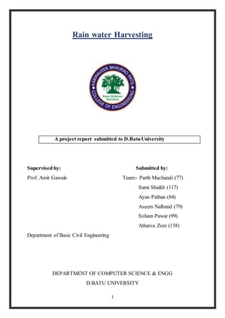 1
Rain water Harvesting
A project report submitted to D.BatuUniversity
Supervised by: Submitted by:
Prof. Amit Gawale Team:- Parth Muchandi (77)
Sami Shaikh (117)
Ayan Pathan (84)
Aseem Nalband (79)
Soham Pawar (99)
Atharva Zore (138)
Department of Basic Civil Engineering
DEPARTMENT OF COMPUTER SCIENCE & ENGG
D.BATU UNIVERSITY
 