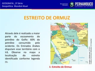 ESTREITO DE ORMUZ
Através dele é realizado a maior
parte do escoamento do
petróleo do Golfo: 60% do
petróleo consumido pelo
ocidente. Os Emirados Árabes
disputam esse território com o
Irã. Observe no mapa a
localização do estreito
identificado conforme legenda
(5).
GEOGRAFIA , 2ª Série
Geopolítica Mundial Atual
1- Estreito de Ormuz
1
1
Imagem:Middle-east/W123/
CreativeCommonsAttribution3.0Unported
 