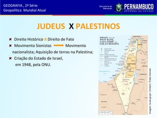 JUDEUS X PALESTINOS
Direito Histórico X Direito de Fato
Movimento Sionistas Movimento
nacionalista; Aquisição de terras na Palestina;
Criação do Estado de Israel,
em 1948, pela ONU.
GEOGRAFIA , 2ª Série
Geopolítica Mundial Atual
Imagem:Is-wb-gs-gh/ChriIsO/PublicDomain
 