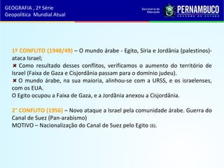 1º CONFLITO (1948/49) – O mundo árabe - Egito, Síria e Jordânia (palestinos)-
ataca Israel;
Como resultado desses conflitos, verificamos o aumento do território de
Israel (Faixa de Gaza e Cisjordânia passam para o domínio judeu).
O mundo árabe, na sua maioria, alinhou-se com a URSS, e os israelenses,
com os EUA.
O Egito ocupou a Faixa de Gaza, e a Jordânia anexou a Cisjordânia.
2° CONFLITO (1956) – Novo ataque a Israel pela comunidade árabe. Guerra do
Canal de Suez (Pan-arabismo)
MOTIVO – Nacionalização do Canal de Suez pelo Egito (6).
GEOGRAFIA , 2ª Série
Geopolítica Mundial Atual
 