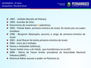 1987 - Intifada (Revolta de Pedras);
1993 - Acordos de Oslo;
Extremismo de israelenses X palestinos;
1995 - Yitzhak Rabin, primeiro-ministro de Israel, foi morto por um judeu
ortodoxo.
1996 - Benjamin Netanyahu assumiu o cargo de primeiro-ministro de
Israel;
2001 - Ariel Sharon foi eleito primeiro-ministro de Israel;
2001 - Início da II Intifada;
Hamas e Hezbollah (islâmico);
Yasser Arafat criou a AL-Fatah, que transformou-se na OLP.
2004 - Morte de Yasser Arafat, presidente da Autoridade Nacional
Palestina (ANP);
Muhmud Abbas assume o poder na Palestina (8).
GEOGRAFIA , 2ª Série
Geopolítica Mundial Atual
 