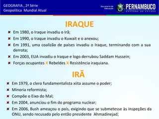 IRAQUE
Em 1980, o Iraque invadiu o Irã;
Em 1990, o Iraque invadiu o Kuwait e o anexou;
Em 1991, uma coalizão de países invadiu o Iraque, terminando com a sua
derrota;
Em 2003, EUA invadiu o Iraque e logo derrubou Saddam Hussein;
Forças ocupantes X Rebeldes X Resistência iraquiana.
IRÃ
Em 1979, o clero fundamentalista xiita assume o poder;
Minoria reformista;
Compõe o Eixo do Mal;
Em 2004, anunciou o fim do programa nuclear;
Em 2006, Bush ameaçou o país, exigindo que se submetesse às inspeções da
ONU, sendo recusado pelo então presidente Ahmadinejad;
GEOGRAFIA , 2ª Série
Geopolítica Mundial Atual
 