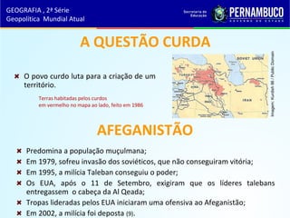 AFEGANISTÃO
Predomina a população muçulmana;
Em 1979, sofreu invasão dos soviéticos, que não conseguiram vitória;
Em 1995, a milícia Taleban conseguiu o poder;
Os EUA, após o 11 de Setembro, exigiram que os líderes talebans
entregassem o cabeça da Al Qeada;
Tropas lideradas pelos EUA iniciaram uma ofensiva ao Afeganistão;
Em 2002, a milícia foi deposta (9).
A QUESTÃO CURDA
O povo curdo luta para a criação de um
território.
GEOGRAFIA , 2ª Série
Geopolítica Mundial Atual
Terras habitadas pelos curdos
em vermelho no mapa ao lado, feito em 1986
Imagem:Kurdish86/PublicDomain
 