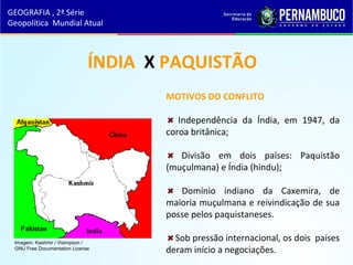 MOTIVOS DO CONFLITO
Independência da Índia, em 1947, da
coroa britânica;
Divisão em dois países: Paquistão
(muçulmana) e Índia (hindu);
Domínio indiano da Caxemira, de
maioria muçulmana e reivindicação de sua
posse pelos paquistaneses.
Sob pressão internacional, os dois países
deram início a negociações.
ÍNDIA X PAQUISTÃO
GEOGRAFIA , 2ª Série
Geopolítica Mundial Atual
Imagem: Kashmir / Visimpson /
GNU Free Documentation License
 