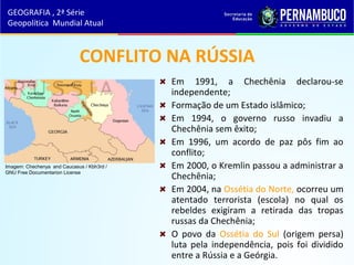 CONFLITO NA RÚSSIA
Em 1991, a Chechênia declarou-se
independente;
Formação de um Estado islâmico;
Em 1994, o governo russo invadiu a
Chechênia sem êxito;
Em 1996, um acordo de paz pôs fim ao
conflito;
Em 2000, o Kremlin passou a administrar a
Chechênia;
Em 2004, na Ossétia do Norte, ocorreu um
atentado terrorista (escola) no qual os
rebeldes exigiram a retirada das tropas
russas da Chechênia;
O povo da Ossétia do Sul (origem persa)
luta pela independência, pois foi dividido
entre a Rússia e a Geórgia.
GEOGRAFIA , 2ª Série
Geopolítica Mundial Atual
Imagem: Chechenya and Caucasus / Kbh3rd /
GNU Free Documentarion License
 