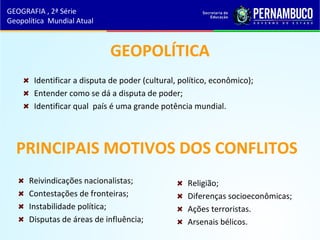 GEOPOLÍTICA
Identificar a disputa de poder (cultural, político, econômico);
Entender como se dá a disputa de poder;
Identificar qual país é uma grande potência mundial.
PRINCIPAIS MOTIVOS DOS CONFLITOS
Reivindicações nacionalistas;
Contestações de fronteiras;
Instabilidade política;
Disputas de áreas de influência;
Religião;
Diferenças socioeconômicas;
Ações terroristas.
Arsenais bélicos.
GEOGRAFIA , 2ª Série
Geopolítica Mundial Atual
 