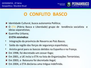 O CONFLITO BASCO
Identidade Cultural, busca autonomia Política;
O ETA (Pátria Basca e Liberdade) grupo de tendência socialista e
ideias separatistas;
Guerrilha Urbana;
O ETA reivindica:
• Integração da província de Navarra ao País Basco;
• Saída da região das forças de segurança espanholas;
• Anistia geral para os bascos detidos na Espanha e na França.
Em 1998, foi decretado um cessar-fogo;
Em 2001, a UE inclui o ETA na lista de Organizações Terroristas;
Em 2003, o Batasuna foi decretado ilegal;
Em 2004, o ETA declarou uma trégua indefinida.
GEOGRAFIA , 2ª Série
Geopolítica Mundial Atual
 