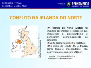 CONFLITO NA IRLANDA DO NORTE
A Irlanda do Norte (Ulster) foi
invadida por ingleses e escoceses que
impuseram o protestantismo e
dominaram economicamente os
católicos;
Norte (protestante) X Sul (católico);
No início do século XX, a Irlanda
(Eire) torna-se independente, não
ocorrendo o mesmo com a Ulster;
GEOGRAFIA , 2ª Série
Geopolítica Mundial Atual
Imagem:MapofnorthernIreland/Morwen/
GNUfreedocumentationlicense
1
2
3
4
Legenda: (1) Inglaterra (2) Escócia
(3) Irlanda do Norte (4) Irlanda
 