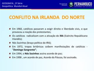 CONFLITO NA IRLANDA DO NORTE
Em 1960, católicos passaram a exigir direito e liberdade civis, o que
provocou a reação dos protestantes;
Os católicos radicalizam com a ativação do IRA (Exército Republicano
Irlandês);
Nós Sozinhos (braço político do IRA);
Em 1972, tropas britânicas coíbem manifestações de católicos -
”Domingo Sangrento”;
Em 1994, o Nós Sozinhos assina acordo de paz;
Em 1998 , um acordo de paz, Acordo da Páscoa, foi assinado.
GEOGRAFIA , 2ª Série
Geopolítica Mundial Atual
 