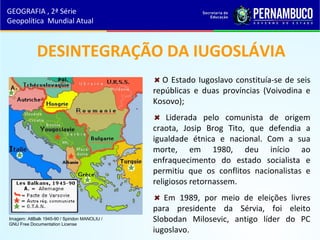 O Estado Iugoslavo constituía-se de seis
repúblicas e duas províncias (Voivodina e
Kosovo);
Liderada pelo comunista de origem
craota, Josip Brog Tito, que defendia a
igualdade étnica e nacional. Com a sua
morte, em 1980, deu início ao
enfraquecimento do estado socialista e
permitiu que os conflitos nacionalistas e
religiosos retornassem.
Em 1989, por meio de eleições livres
para presidente da Sérvia, foi eleito
Slobodan Milosevic, antigo líder do PC
iugoslavo.
DESINTEGRAÇÃO DA IUGOSLÁVIA
GEOGRAFIA , 2ª Série
Geopolítica Mundial Atual
Imagem: AtlBalk 1945-90 / Spiridon MANOLIU /
GNU Free Documentation License
 