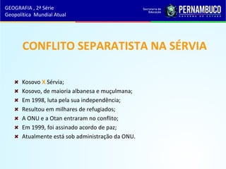 CONFLITO SEPARATISTA NA SÉRVIA
Kosovo X Sérvia;
Kosovo, de maioria albanesa e muçulmana;
Em 1998, luta pela sua independência;
Resultou em milhares de refugiados;
A ONU e a Otan entraram no conflito;
Em 1999, foi assinado acordo de paz;
Atualmente está sob administração da ONU.
GEOGRAFIA , 2ª Série
Geopolítica Mundial Atual
 