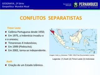 CONFLITOS SEPARATISTAS
Timor Leste
Colônia Portuguesa desde 1950;
Em 1975, a Indonésia invadiu-o
e o anexou;
Timorenses X Indonésios;
Em 1999 (Plebiscito);
Em 2002, torna-se independente.
Aceh
Criação de um Estado Islâmico.
GEOGRAFIA , 2ª Série
Geopolítica Mundial Atual
1
2
3
Legenda: (1) Aceh (2) Timor Leste (3) Indonesia
Imagem: Aceh_in_Indonesia / TUBS / GNU Free Documentation License
 