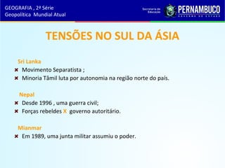 TENSÕES NO SUL DA ÁSIA
Sri Lanka
Movimento Separatista ;
Minoria Tâmil luta por autonomia na região norte do país.
Nepal
Desde 1996 , uma guerra civil;
Forças rebeldes X governo autoritário.
Mianmar
Em 1989, uma junta militar assumiu o poder.
GEOGRAFIA , 2ª Série
Geopolítica Mundial Atual
 