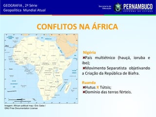 CONFLITOS NA ÁFRICA
Nigéria
País multiétnico (hauçá, ioruba e
ibo);
Movimento Separatista objetivando
a Criação da República de Biafra.
Ruanda
Hutus X Tútsis;
Domínio das terras férteis.
GEOGRAFIA , 2ª Série
Geopolítica Mundial Atual
Imagem: African political map / Eric Gaba /
GNU Free Documentation License
 