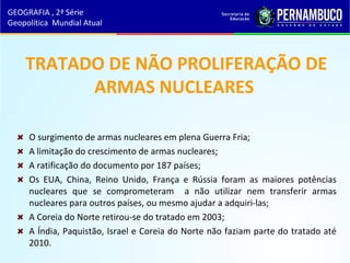 TRATADO DE NÃO PROLIFERAÇÃO DE
ARMAS NUCLEARES
O surgimento de armas nucleares em plena Guerra Fria;
A limitação do crescimento de armas nucleares;
A ratificação do documento por 187 países;
Os EUA, China, Reino Unido, França e Rússia foram as maiores potências
nucleares que se comprometeram a não utilizar nem transferir armas
nucleares para outros países, ou mesmo ajudar a adquiri-las;
A Coreia do Norte retirou-se do tratado em 2003;
A Índia, Paquistão, Israel e Coreia do Norte não faziam parte do tratado até
2010.
GEOGRAFIA , 2ª Série
Geopolítica Mundial Atual
 