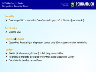 Somália
Grupos políticos armados “senhores da guerra” X étnicas (população)
Serra Leoa
Guerra Civil
Eritreia X Etiópia
Questões fronteiriças disputam terras que dão acesso ao Mar Vermelho
Sudão
Norte (árabe e muçulmano) X Sul (negro e cristão);
Repressão imposta pelo poder central à população de Dafur;
Domínio de jazidas petrolíferas.
GEOGRAFIA , 2ª Série
Geopolítica Mundial Atual
 