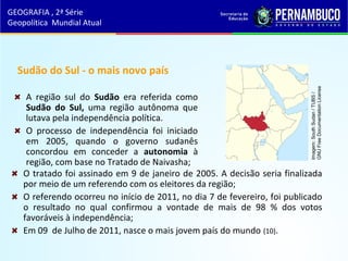 Sudão do Sul - o mais novo país
A região sul do Sudão era referida como
Sudão do Sul, uma região autônoma que
lutava pela independência política.
O processo de independência foi iniciado
em 2005, quando o governo sudanês
concordou em conceder a autonomia à
região, com base no Tratado de Naivasha;
GEOGRAFIA , 2ª Série
Geopolítica Mundial Atual
O tratado foi assinado em 9 de janeiro de 2005. A decisão seria finalizada
por meio de um referendo com os eleitores da região;
O referendo ocorreu no início de 2011, no dia 7 de fevereiro, foi publicado
o resultado no qual confirmou a vontade de mais de 98 % dos votos
favoráveis à independência;
Em 09 de Julho de 2011, nasce o mais jovem país do mundo (10).
Imagem:SouthSudan/TUBS/
GNUFreeDocumentationLicense
 