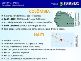 COLÔMBIA
Governo X Poder Militar dos Traficantes;
FARC e ELN X AUC (Autodefesa da Colômbia);
As milícias estabeleceram aliança com o narcotráfico;
Plano Colômbia: Destruir a produção da coca;
Farc propôs uma negociação com o governo para dividir o poder.
HAITI
Colônia Francesa;
Tornou-se domínio dos EUA (1915 a 1934);
Viveu uma Ditadura entre 1957 a 1986;
Em 1990, Jean B. Aristide foi eleito democraticamente e é deposto;
Em 2000, retorna ao poder;
Em 2004, renunciou;
A ONU envia tropas de paz liderada pelo Brasil.
GEOGRAFIA , 2ª Série
Geopolítica Mundial Atual
Imagem:SouthAmerican
Nations/Cantus/
GNUFreeDocumentation
License
Imagem:LocationHaiti/
Rei-artur/GNUFree
DocumentationLicense
 