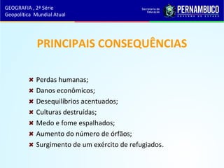 PRINCIPAIS CONSEQUÊNCIAS
Perdas humanas;
Danos econômicos;
Desequilíbrios acentuados;
Culturas destruídas;
Medo e fome espalhados;
Aumento do número de órfãos;
Surgimento de um exército de refugiados.
GEOGRAFIA , 2ª Série
Geopolítica Mundial Atual
 