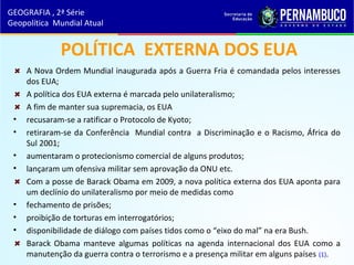 POLÍTICA EXTERNA DOS EUA
A Nova Ordem Mundial inaugurada após a Guerra Fria é comandada pelos interesses
dos EUA;
A política dos EUA externa é marcada pelo unilateralismo;
A fim de manter sua supremacia, os EUA
• recusaram-se a ratificar o Protocolo de Kyoto;
• retiraram-se da Conferência Mundial contra a Discriminação e o Racismo, África do
Sul 2001;
• aumentaram o protecionismo comercial de alguns produtos;
• lançaram um ofensiva militar sem aprovação da ONU etc.
Com a posse de Barack Obama em 2009, a nova política externa dos EUA aponta para
um declínio do unilateralismo por meio de medidas como
• fechamento de prisões;
• proibição de torturas em interrogatórios;
• disponibilidade de diálogo com países tidos como o “eixo do mal” na era Bush.
Barack Obama manteve algumas políticas na agenda internacional dos EUA como a
manutenção da guerra contra o terrorismo e a presença militar em alguns países (1).
GEOGRAFIA , 2ª Série
Geopolítica Mundial Atual
 