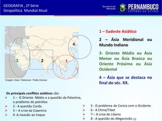 1 – Sudeste Asiático
2 – Ásia Meridional ou
Mundo Indiano
3- Oriente Médio ou Ásia
Menor ou Ásia Branca ou
Oriente Próximo ou Ásia
Ocidental
4 – Ásia que se destaca no
final do séc. XX.
GEOGRAFIA , 2ª Série
Geopolítica Mundial Atual
3 2 1
4
Imagem: Asie / Historicair / Public Domain
 