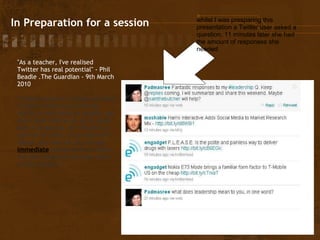   In Preparation for a session "As a teacher, I've realised Twitter has real potential" - Phil Beadle .The Guardian - 9th March 2010 "h aving access to a ready network of peers means you have the ability to run ideas by people, get them peer-reviewed, so to speak. And if producing, for instance, a scheme of work, or an observed lesson, you can ask for and get  immediate  feedback as to where the best research has been done on this subject"   whilst I was presparing this presentation a Twitter user asked a question. 11 minutes later she had the amount of responses she needed 