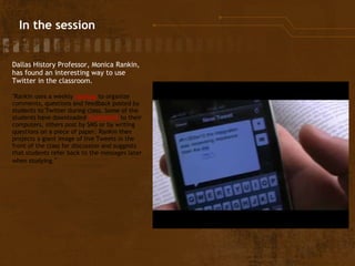   In the session Dallas History Professor, Monica Rankin, has found an interesting way to use Twitter in the classroom. "Rankin uses a weekly  hashtag  to organize comments, questions and feedback posted by students to Twitter during class. Some of the students have downloaded  Tweetdeck  to their computers, others post by SMS or by writing questions on a piece of paper. Rankin then projects a giant image of live Tweets in the front of the class for discussion and suggests that students refer back to the messages later when studying. " 