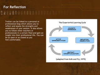 For Reflection Twitter can be linked to a personal or professional blog which allows you to reflect and assess the strengths and weaknesses of your session. It also allows you to follow other teachers or professionals in a certain filed and gain an insight into their professional life. You can be as open or as closed as you feel comfortable.  