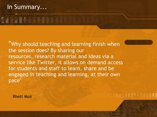In Summary... " Why should teaching and learning finish when the session does? By sharing our resources, research material and ideas via a service like Twitter, it allows on demand access for students and staff to learn, share and be engaged in teaching and learning, at their own pace" Rhett Moir 