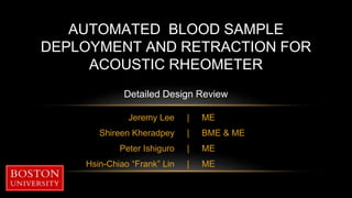 Jeremy Lee
Shireen Kheradpey
Peter Ishiguro
Hsin-Chiao “Frank” Lin
AUTOMATED BLOOD SAMPLE
DEPLOYMENT AND RETRACTION FOR
ACOUSTIC RHEOMETER
Detailed Design Review
ME
BME & ME
ME
ME
|
|
|
|
 