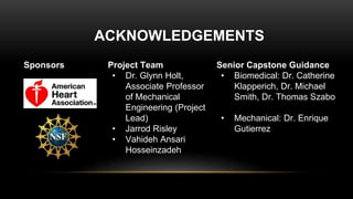 Sponsors
ACKNOWLEDGEMENTS
Project Team
• Dr. Glynn Holt,
Associate Professor
of Mechanical
Engineering (Project
Lead)
• Jarrod Risley
• Vahideh Ansari
Hosseinzadeh
Senior Capstone Guidance
• Biomedical: Dr. Catherine
Klapperich, Dr. Michael
Smith, Dr. Thomas Szabo
• Mechanical: Dr. Enrique
Gutierrez
 