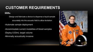 CUSTOMER REQUIREMENTS
GOAL:
Design and fabricate a device to dispense a liquid sample
accurately into the acoustic field to allow levitation
-Automate sample deployment
-Accommodate current modalities of blood samples
-Deploy 0.03mL target volume
-Minimally acoustically invasive
 