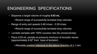 ENGINEERING SPECIFICATIONS
• Dispense a target volume of roughly 0.03 mL
• Record range of successfully levitated drop volumes
• Range of entry exit speeds 0.46 in/sec - 2.29 in/sec
• Record range of successfully levitated drop volumes
• Levitate samples with 100% success rate (5x consecutively)
• Place 0.03 mL sample at pressure minimum of acoustic waves
(approximately 6.02” from base of levitator)
• Allowable position tolerance in the lateral direction of ± 1 mm
 