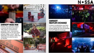SMIRNOFF 
NIGHTLIFEEXCHANGE
Criamos e produzimos uma festa
com o tema Austrália, dentro do
projeto global de troca de baladas
Smirnoff Nightlife Exchange.
SMIRNOFFMUSICMOB
Criamos uma ação para traduzir
o conceito da marca Smirnoff:  
“Não espere o extraordinário
acontecer. Faça”. Instrumentos
espalhados por SP e RJ para quem
quisesse chegar e tocar. Tudo foi
registrado e se tornou o video mais
visualizado do canal da marca
no Youtube.
 