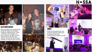 LANÇAMENTO 
RAZREYEMOTOROLA
Blitz estratégica para apresentação
de Old Parr Silver em Fortaleza,
Campinas e Ribeirão Preto. Foram
7 semanas, 241 ativações e 33
bares. Aumento de 168% na venda
de garrafas em relação a blitz
anterior. Aumento de 33% de bares
ativados em relação a blitz anterior.
OLDPARRSILVER
Evento de lançamento da nova
versão do aplicativo Viber para
jornalistas e parceiros,
materializando a essência do APP.
VIBER
 