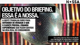 Este projeto é uma obra intelectual pertencente à agência Nossa!, resguardada pela
proteção dos direitos autorais, conforme lei nº. 9.610 de 19 de fevereiro de 1998.
OBJETIVODOBRIEFING.
ESSAÉANOSSA.
AGENTETRABALHADUROPARA
ENTENDERDEVERDADEOQUE
OCLIENTEPRECISA,CRIANDO
EXPERIÊNCIASQUEFAZEMSENTIDO
NAVIDAREALDOCONSUMIDOR.
Emoutraspalavras:foconoresultado
comotimizaçãodeverbaparaoempresa
eaçõesquebrilhamosolhosparaopúblico.
 