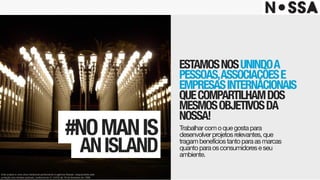 ESTAMOSNOSUNINDOA
PESSOAS,ASSOCIAÇÕESE
EMPRESASINTERNACIONAIS
QUECOMPARTILHAMDOS
MESMOSOBJETIVOSDA
NOSSA!
Trabalharcomoquegostapara
desenvolverprojetosrelevantes,que
tragambenefíciostantoparaasmarcas
quantoparaosconsumidoreseseu
ambiente.
#NOMANIS 
ANISLAND
Este projeto é uma obra intelectual pertencente à agência Nossa!, resguardada pela
proteção dos direitos autorais, conforme lei nº. 9.610 de 19 de fevereiro de 1998.
 