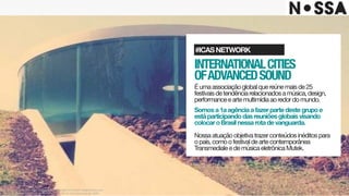 INTERNATIONALCITIES 
OFADVANCEDSOUND
Éumaassociaçãoglobalquereúnemaisde25
festivaisdetendênciarelacionadosamúsica,design,
performanceeartemultimídiaaoredordomundo.

Somosa1aagênciaafazerpartedestegrupoe
estáparticipandodasreuniõesglobaisvisando
colocaroBrasilnessarotadevanguarda.
Nossaatuaçãoobjetivatrazerconteúdosinéditospara
opaís,comoofestivaldeartecontemporânea
TransmedialeedemúsicaeletrônicaMutek.
#ICASNETWORK
Este projeto é uma obra intelectual pertencente à agência Nossa!, resguardada pela
proteção dos direitos autorais, conforme lei nº. 9.610 de 19 de fevereiro de 1998.
 