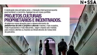 PROJETOSCULTURAIS 
PROPRIETÁRIOSEINCENTIVADOS.
Adedicaçãodosprimeirosanos+interaçãointernacionalrecente
pavimentaramocaminho.Agregamosaonossoportfólio
Ampliamosnossaatuaçãoparaodesenvolvimentode
plataformasdearteeprojetosculturaismaiores,maisousados,
maisimpactantesemaisrelevantes-sejamcriadossobmedida
paranossosclientesoutrazidosaoBrasilatravésdenossarede
deparceiros.
Este projeto é uma obra intelectual pertencente à agência Nossa!, resguardada pela
proteção dos direitos autorais, conforme lei nº. 9.610 de 19 de fevereiro de 1998.
 