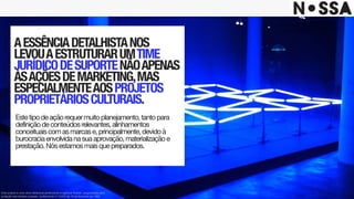 AESSÊNCIADETALHISTANOS
LEVOUAESTRUTURARUMTIME
JURÍDICODESUPORTENÃOAPENAS
ÀSAÇÕESDEMARKETING,MAS
ESPECIALMENTEAOSPROJETOS
PROPRIETÁRIOSCULTURAIS.
Estetipodeaçãorequermuitoplanejamento,tantopara
definiçãodeconteúdosrelevantes,alinhamentos
conceituaiscomasmarcase,principalmente,devidoà
burocraciaenvolvidanasuaaprovação,materializaçãoe
prestação.Nósestamosmaisquepreparados.
Este projeto é uma obra intelectual pertencente à agência Nossa!, resguardada pela
proteção dos direitos autorais, conforme lei nº. 9.610 de 19 de fevereiro de 1998.
 