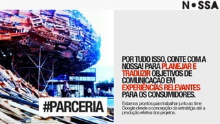 PORTUDOISSO,CONTECOMA
NOSSA!PARAPLANEJARE
TRADUZIROBJETIVOSDE
COMUNICAÇÃOEM
EXPERIÊNCIASRELEVANTES
PARAOSCONSUMIDORES.
Estamosprontosparatrabalharjuntoaotime
Googledesdeaconcepçãodaestratégiaatéa
produçãoefetivadosprojetos.#PARCERIA
Este projeto é uma obra intelectual pertencente à agência Nossa!, resguardada pela
proteção dos direitos autorais, conforme lei nº. 9.610 de 19 de fevereiro de 1998.
 