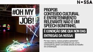 PROPOR 
CONTEÚDOCULTURAL 
EENTRETENIMENTO 
RELEVANTENÃOÉUM 
SPEECHBONITINHO,
#OHMY
JOB!
Porissomesmo,nossosprojetosapresentam
característicasdeBrandExperienceque,como
consequência,geramconversãoatravésdotrabalho 
deconsideração.
ÉCONDIÇÃOSINEQUANONDAS
ENTREGASDANOSSA!
Este projeto é uma obra intelectual pertencente à agência Nossa!, resguardada pela
proteção dos direitos autorais, conforme lei nº. 9.610 de 19 de fevereiro de 1998.
 