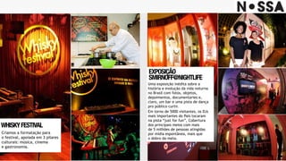 WHISKYFESTIVAL
Criamos a formatação para
o festival, apoiada em 3 pilares
culturais: música, cinema
e gastronomia.
EXPOSIÇÃO 
SMIRNOFF@NIGHTLIFE
Uma exposição inédita sobre a
história e evolução da vida noturna
no Brasil com fotos, objetos,
depoimentos, documentaries e,
claro, um bar e uma pista de dança
pro público curtir.
Em torno de 5000 visitantes, os DJs
mais importantes do País tocaram
na pista “just for fun”, Cobertura
dos principais meios com mais
de 5 milhões de pessoas atingidas
por mídia espontânea, mais que
o dobro da meta.
 