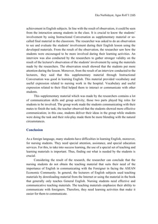 Eka Nurhidayat, Agus Rofi’I |165
achievement in English subjects. In line with the result of observation, it could be seen
from the interaction among students in the class. It is crucial to know the students’
involvement by using Instructional Conversation as supplementary material or so-
called final material in the classroom. The researcher was asked to do an observation
to see and evaluate the students' involvement during their English lesson using the
developed materials. From the result of the observation, the researcher saw how the
students were encouraged to be more involved during their learning activities. An
interview was also conducted by the researchers to gather stronger validity on the
result of the lecturer's observation of the students' involvement by using the materials
made by the researchers. The observation result showed that the students put more
attention during the lesson. Moreover, from the result of an interview conducted to the
lecturers, they said that this supplementary material through Instructional
Conversation was good in learning English. This material provided vocabulary and
useful expression related to nursing work in the hospital. Vocabulary and useful
expression related to their filed helped them to interact or communicate with other
students.
This supplementary material which was made by the researchers contains a lot
of communication skills and group activity; those two parts played big roles for
students to be involved. The group work made the students communicating with their
mates to finish the task; the teacher observed that the students showed more effective
communication; in this case, students deliver their ideas in the group while students
were doing the task and their role-play made them be more blending with the natural
circumstances.
Conclusion
As a foreign language, many students have difficulties in learning English, moreover,
for nursing students. They need special attention, assistance, and special education
services. For this, to take into success learning, the use of a special set of teaching and
learning materials is important. Thus, finding out what is needed by the students is
crucial.
Considering the result of the research, the researcher can conclude that the
nursing students do not obtain the teaching material that suits their need of the
importance of English in communicating with the Foreigner in facing the ASEAN
Economic Community. In general, the lecturers of English subjects used teaching
materials by downloading material from the Internet or using the material in the book
that generally only teaches General English. Nursing students need effective and
communicative teaching materials. The teaching materials emphasize their ability to
communicate with foreigners. Therefore, they need learning activities that make it
easier for them to communicate.
 