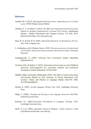 Eka Nurhidayat, Agus Rofi’I |167
References
Andrade, M. S. (2012). Self-regulated learning activity: supproting success in online
course. INTECH Open Access Publish.
Aidinlou, N. A., & Tabeei, S. (2012). The Effect of Using Instructional Conversation
Method on Reading Comprehension of Iranian EFL Learner. International
JOurnal . Modern Educational and Computer Science. Vol 4(9), 45-51
Retrieved from http://www.mecs-press.org.
Borg, W. R. & Gall, M. D. (2003). Educational Research: an Introduction (7th ed.).
New York: Longman, Inc.
C, Goldenberg, and G, Patthey-Chavez. (1995). Discourse processes in instructional
conversations: Interactions between teacher and transition readers. Discourse
Processor.
Cunningsworth, A. (1995). Choosing Your Coursebook. Oxford: Macmillan
Heinemann ELT.
Curenton, S.M., & Zucker, T. (2013). Intructional Conversation in early Childhood
classroom: policysuggestion for curriculum standard and profesional
development. Creative Education. 4.(7AI), 60-68.
Ghaffari, Sahar, and Fatemi, Mohammad. (2016). The Effect of using Instructional
Conversation Method on Oral Autonomy of Iranian Intermediate EFL
Learners. Theory and Practice in Language Studies 6(6):1191. DOI:
10.17507/tpls.0606.08
Hyland, K. (2003). Second Language Writing. New York: Cambridge University
Press.
Hedge, T. (2000). Teaching and learning in the language classroom. NewYork:
Oxford University Press.
Richards, J.C. (2005).Curriculum Development in Language Teaching. USA:
Cambridge University Press.
Mack, N. et al. (2005). Qualitative Research Methods: A Data Collector’s Field
Gide.Retrieved from http://www.fhi.org
 