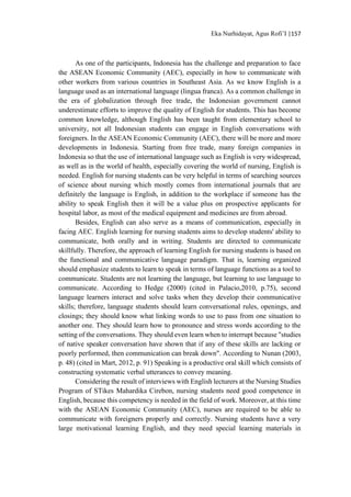 Eka Nurhidayat, Agus Rofi’I |157
As one of the participants, Indonesia has the challenge and preparation to face
the ASEAN Economic Community (AEC), especially in how to communicate with
other workers from various countries in Southeast Asia. As we know English is a
language used as an international language (lingua franca). As a common challenge in
the era of globalization through free trade, the Indonesian government cannot
underestimate efforts to improve the quality of English for students. This has become
common knowledge, although English has been taught from elementary school to
university, not all Indonesian students can engage in English conversations with
foreigners. In the ASEAN Economic Community (AEC), there will be more and more
developments in Indonesia. Starting from free trade, many foreign companies in
Indonesia so that the use of international language such as English is very widespread,
as well as in the world of health, especially covering the world of nursing, English is
needed. English for nursing students can be very helpful in terms of searching sources
of science about nursing which mostly comes from international journals that are
definitely the language is English, in addition to the workplace if someone has the
ability to speak English then it will be a value plus on prospective applicants for
hospital labor, as most of the medical equipment and medicines are from abroad.
Besides, English can also serve as a means of communication, especially in
facing AEC. English learning for nursing students aims to develop students' ability to
communicate, both orally and in writing. Students are directed to communicate
skillfully. Therefore, the approach of learning English for nursing students is based on
the functional and communicative language paradigm. That is, learning organized
should emphasize students to learn to speak in terms of language functions as a tool to
communicate. Students are not learning the language, but learning to use language to
communicate. According to Hedge (2000) (cited in Palacio,2010, p.75), second
language learners interact and solve tasks when they develop their communicative
skills; therefore, language students should learn conversational rules, openings, and
closings; they should know what linking words to use to pass from one situation to
another one. They should learn how to pronounce and stress words according to the
setting of the conversations. They should even learn when to interrupt because "studies
of native speaker conversation have shown that if any of these skills are lacking or
poorly performed, then communication can break down". According to Nunan (2003,
p. 48) (cited in Mart, 2012, p. 91) Speaking is a productive oral skill which consists of
constructing systematic verbal utterances to convey meaning.
Considering the result of interviews with English lecturers at the Nursing Studies
Program of STikes Mahardika Cirebon, nursing students need good competence in
English, because this competency is needed in the field of work. Moreover, at this time
with the ASEAN Economic Community (AEC), nurses are required to be able to
communicate with foreigners properly and correctly. Nursing students have a very
large motivational learning English, and they need special learning materials in
 